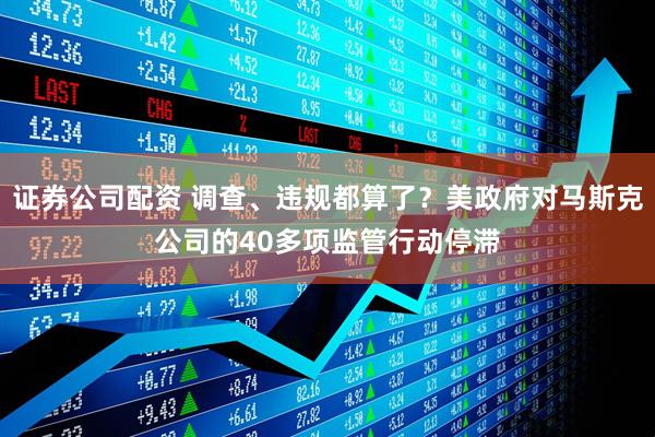 证券公司配资 调查、违规都算了？美政府对马斯克公司的40多项监管行动停滞