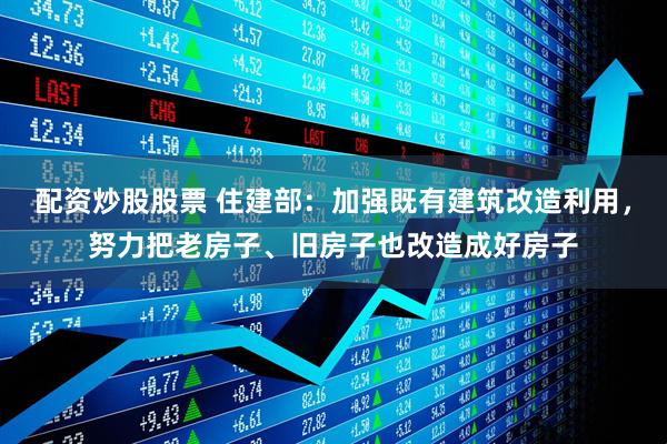 配资炒股股票 住建部：加强既有建筑改造利用，努力把老房子、旧房子也改造成好房子