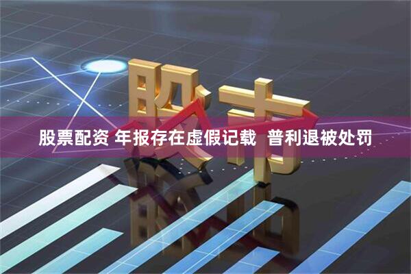 股票配资 年报存在虚假记载  普利退被处罚