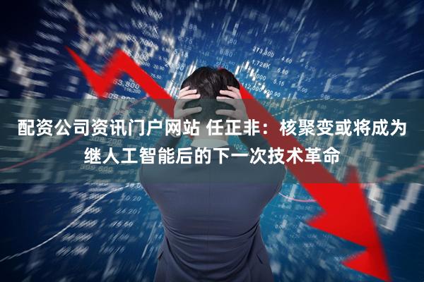 配资公司资讯门户网站 任正非：核聚变或将成为继人工智能后的下一次技术革命