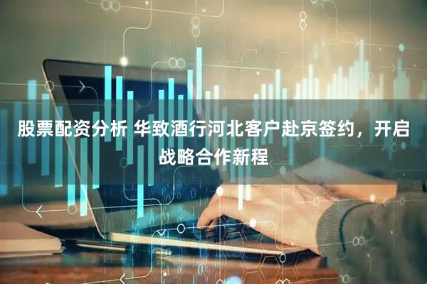 股票配资分析 华致酒行河北客户赴京签约，开启战略合作新程
