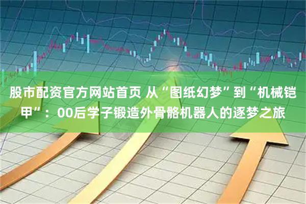 股市配资官方网站首页 从“图纸幻梦”到“机械铠甲”：00后学子锻造外骨骼机器人的逐梦之旅