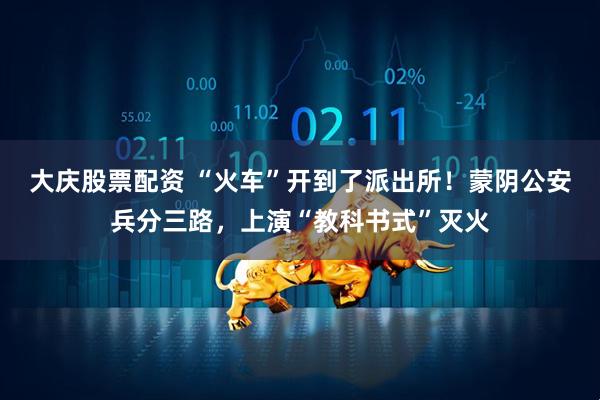 大庆股票配资 “火车”开到了派出所！蒙阴公安兵分三路，上演“教科书式”灭火