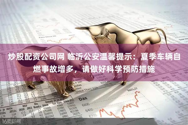 炒股配资公司网 临沂公安温馨提示：夏季车辆自燃事故增多，请做好科学预防措施