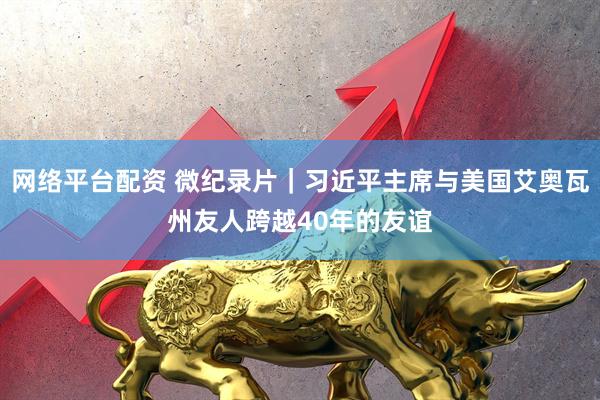 网络平台配资 微纪录片｜习近平主席与美国艾奥瓦州友人跨越40年的友谊