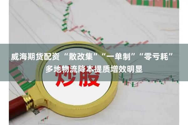 威海期货配资 “散改集”“一单制”“零亏耗” 多地物流降本提质增效明显