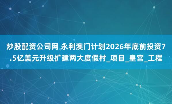 炒股配资公司网 永利澳门计划2026年底前投资7.5亿美元升级扩建两大度假村_项目_皇宫_工程