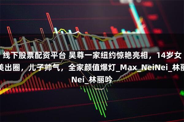线下股票配资平台 吴尊一家纽约惊艳亮相，14岁女儿美出圈，儿子帅气，全家颜值爆灯_Max_NeiNei_林丽吟