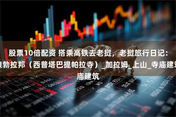 股票10倍配资 搭乘高铁去老挝，老挝旅行日记：琅勃拉邦（西普塔巴提帕拉寺）_加拉姆_上山_寺庙建筑