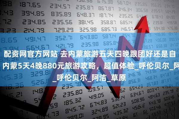 配资网官方网站 去内蒙旅游五天四晚跟团好还是自由行好？内蒙5天4晚880元旅游攻略，超值体验_呼伦贝尔_阿洁_草原
