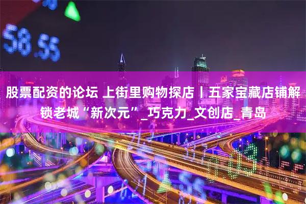 股票配资的论坛 上街里购物探店丨五家宝藏店铺解锁老城“新次元”_巧克力_文创店_青岛